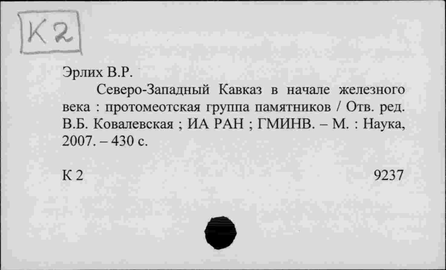 ﻿Эрлих В.P.
Северо-Западный Кавказ в начале железного века : протомеотская группа памятников / Отв. ред. В.Б. Ковалевская ; ИА РАН ; ГМИНВ. - М. : Наука, 2007.-430 с.
К2
9237